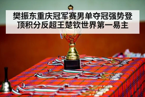 樊振东重庆冠军赛男单夺冠强势登顶积分反超王楚钦世界第一易主